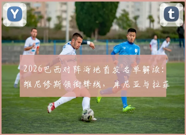 2026巴西对阵海地首发名单解读:维尼修斯领衔锋线,库尼亚与拉菲尼亚两翼齐飞,附双方历史交锋全记录