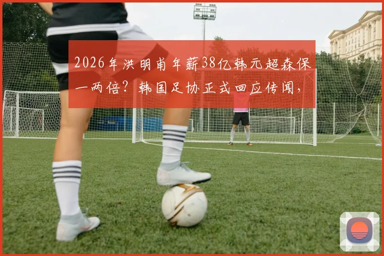 2026年洪明甫年薪38亿韩元超森保一两倍?韩国足协正式回应传闻,附日韩主帅薪资真实情况分析
