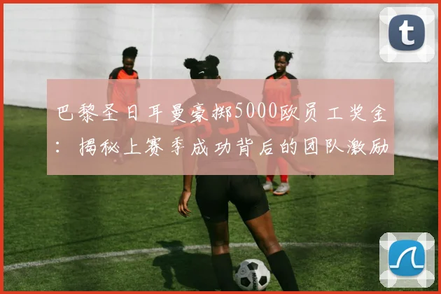 巴黎圣日耳曼豪掷5000欧员工奖金:揭秘上赛季成功背后的团队激励,足球俱乐部福利盘点
