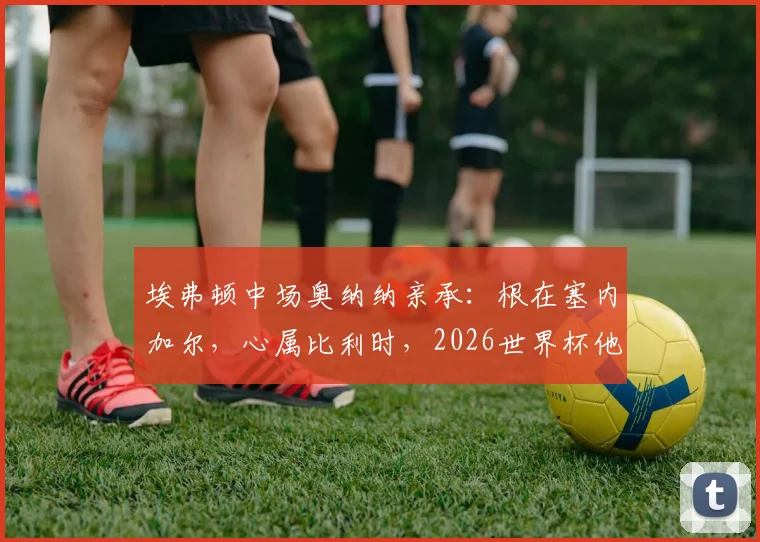 埃弗顿中场奥纳纳亲承：根在塞内加尔，心属比利时，2026世界杯他如何抉择？