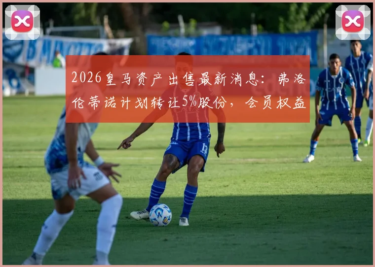 2026皇马资产出售最新消息：弗洛伦蒂诺计划转让5%股份，会员权益将如何重新分配？