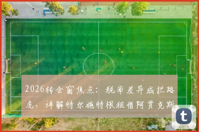 2026转会窗焦点:税率差异成拦路虎,详解特尔施特根租借阿贾克斯官宣推迟内情