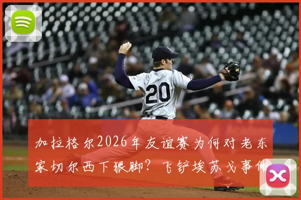 加拉格尔2026年友谊赛为何对老东家切尔西下狠脚？飞铲埃苏戈事件背后冲突全解析
