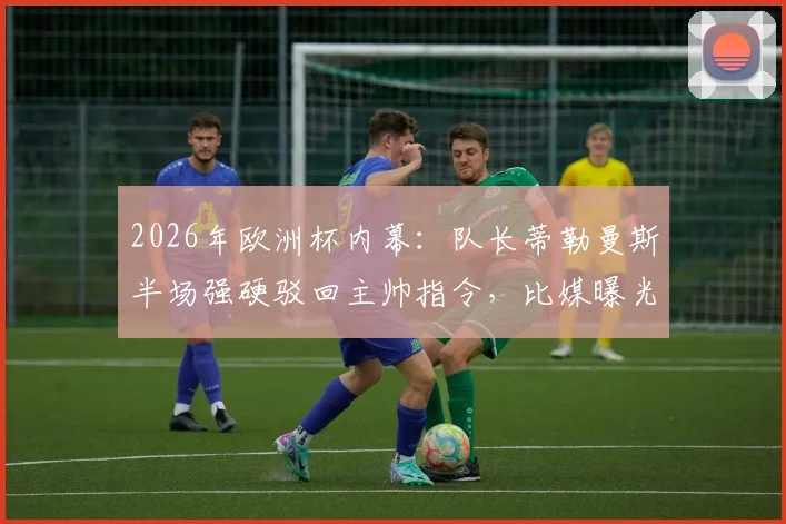 2026年欧洲杯内幕：队长蒂勒曼斯半场强硬驳回主帅指令，比媒曝光更衣室紧张气氛