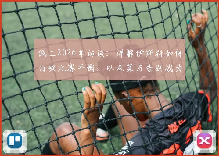 佩工2026年访谈:详解伊斯科如何打破比赛平衡,以及莱万告别战为何堪称完美