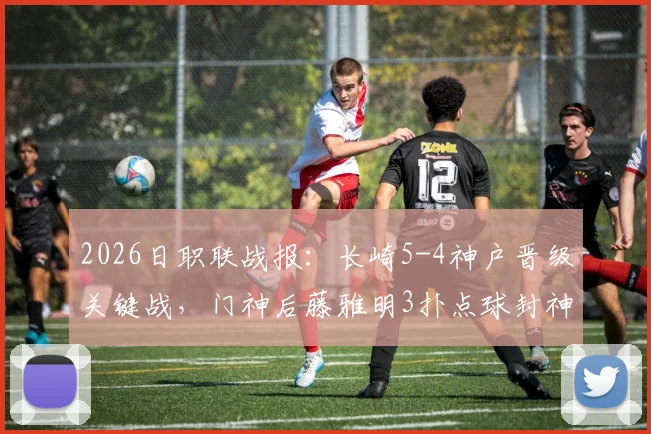 2026日职联战报:长崎5-4神户晋级关键战,门神后藤雅明3扑点球封神实录