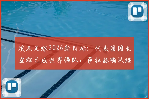 埃及足球2026新目标：代表团团长宣称已成世界强队，萨拉赫确认继续为国征战