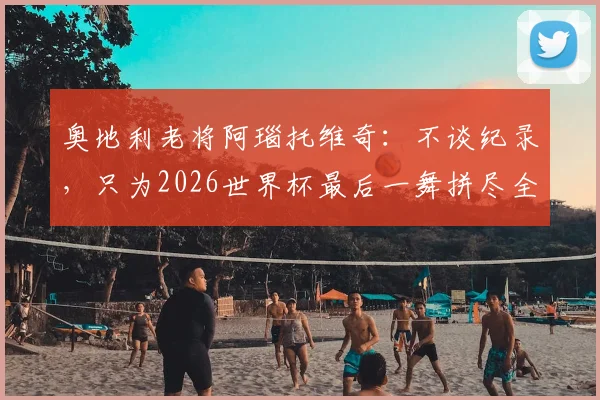 奥地利老将阿瑙托维奇：不谈纪录，只为2026世界杯最后一舞拼尽全力，国家队前景分析