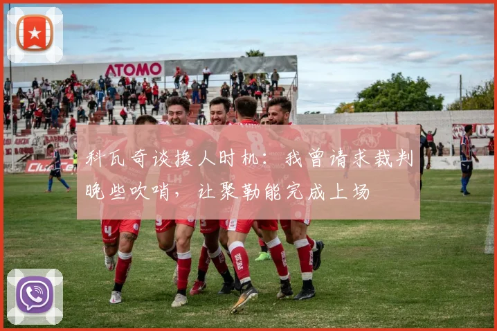 科瓦奇谈换人时机:我曾请求裁判晚些吹哨,让聚勒能完成上场