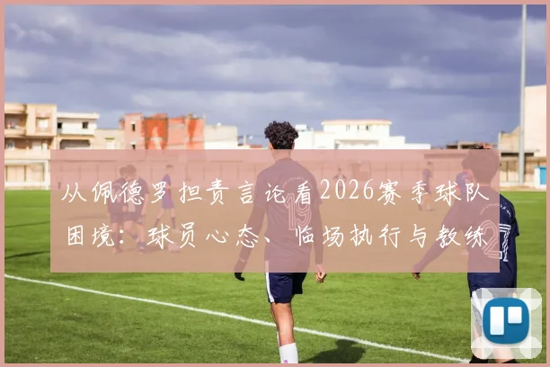 从佩德罗担责言论看2026赛季球队困境：球员心态、临场执行与教练信任危机