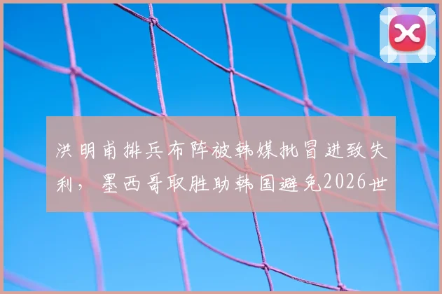 洪明甫排兵布阵被韩媒批冒进致失利,墨西哥取胜助韩国避免2026世界杯垫底