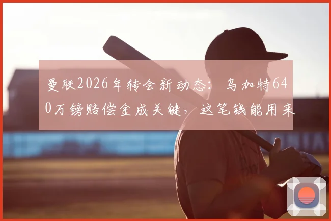 曼联2026年转会新动态:乌加特640万镑赔偿金成关键,这笔钱能用来引进扎卡吗?