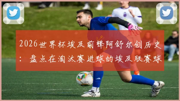 2026世界杯埃及前锋阿舒尔创历史：盘点在淘汰赛进球的埃及联赛球员及非洲球员纪录