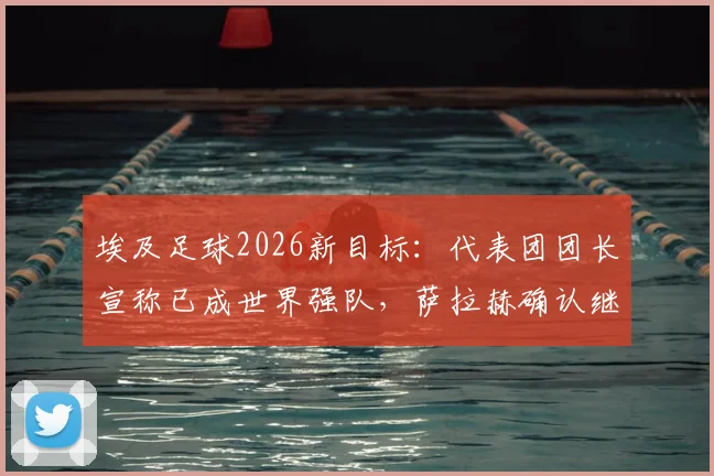埃及足球2026新目标:代表团团长宣称已成世界强队,萨拉赫确认继续为国征战
