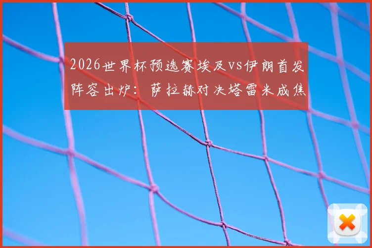2026世界杯预选赛埃及vs伊朗首发阵容出炉：萨拉赫对决塔雷米成焦点，门将贝兰万德回归引关注