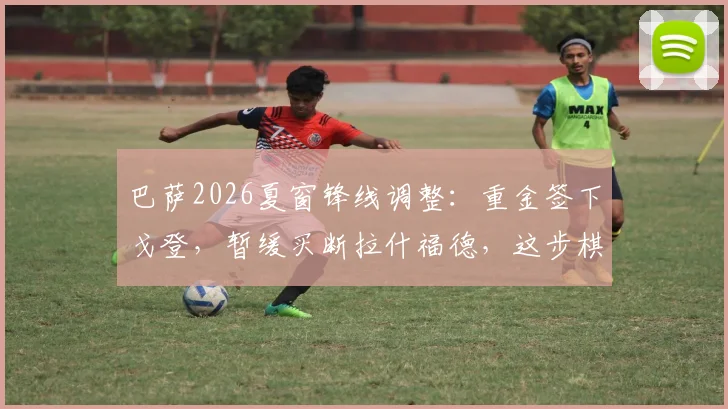 巴萨2026夏窗锋线调整:重金签下戈登,暂缓买断拉什福德,这步棋到底走得怎么样?