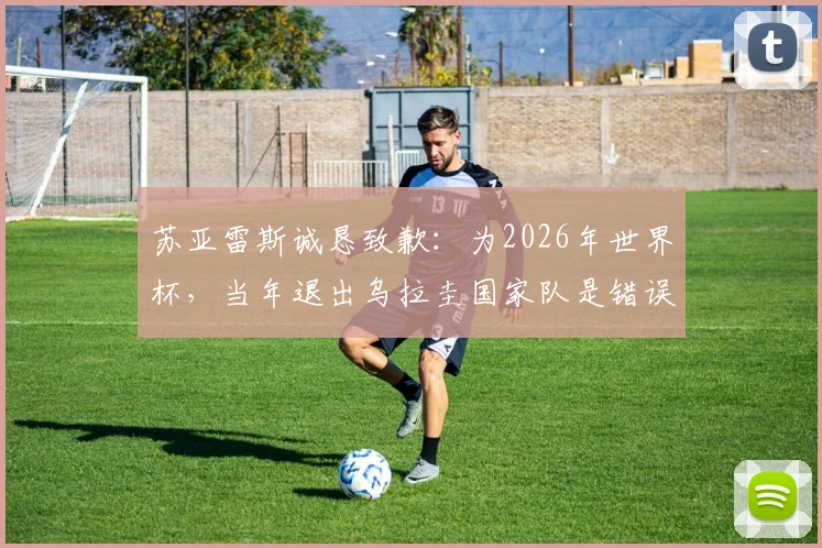 苏亚雷斯诚恳致歉:为2026年世界杯,当年退出乌拉圭国家队是错误决定