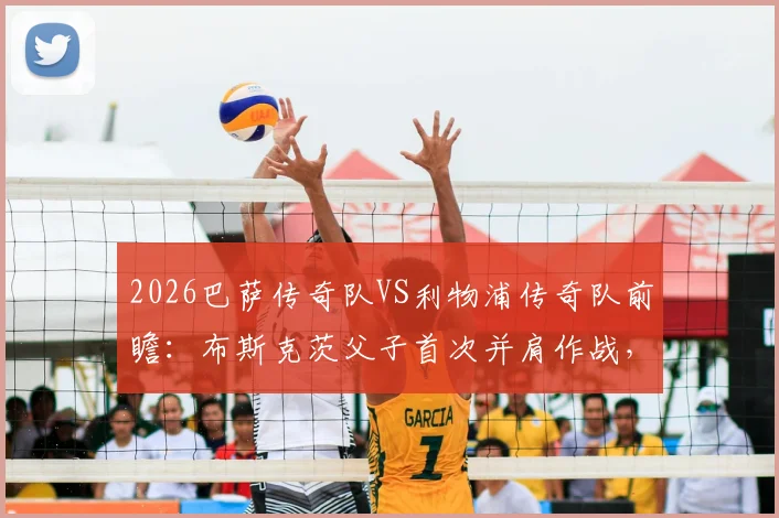 2026巴萨传奇队VS利物浦传奇队前瞻：布斯克茨父子首次并肩作战，完整参赛名单与观赛购票全攻略