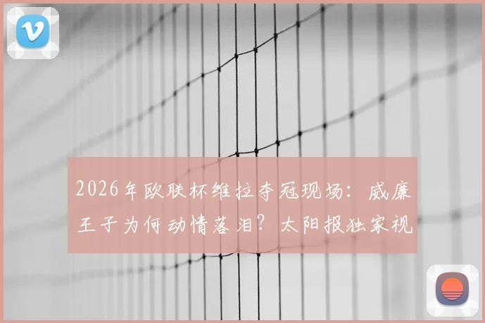 2026年欧联杯维拉夺冠现场：威廉王子为何动情落泪？太阳报独家视角与铁杆球迷的背后故事