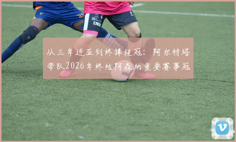 从三年连亚到终捧桂冠:阿尔特塔带队2026年终结阿森纳重要赛事冠军荒全过程回顾