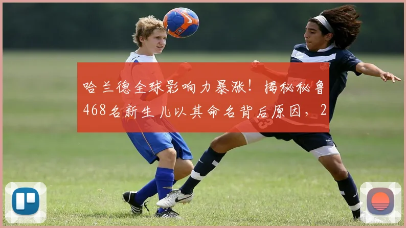 哈兰德全球影响力暴涨!揭秘秘鲁468名新生儿以其命名背后原因,2026年足坛球星命名风潮