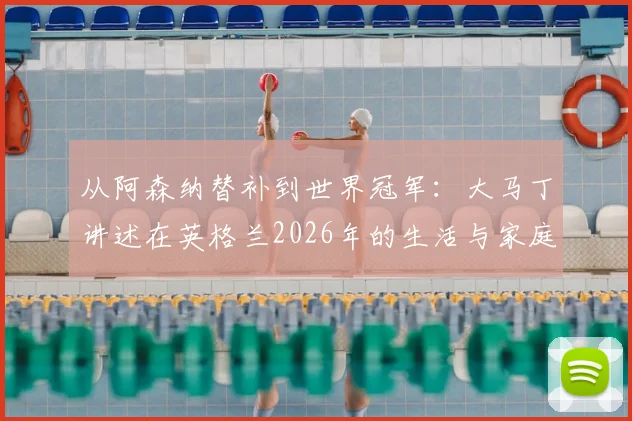 从阿森纳替补到世界冠军：大马丁讲述在英格兰2026年的生活与家庭，坦言只想纯粹享受比赛