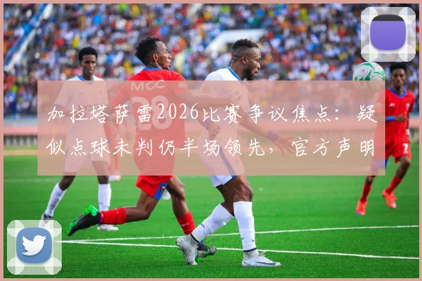 加拉塔萨雷2026比赛争议焦点：疑似点球未判仍半场领先，官方声明“正义必将胜邪恶”背后全过程详解