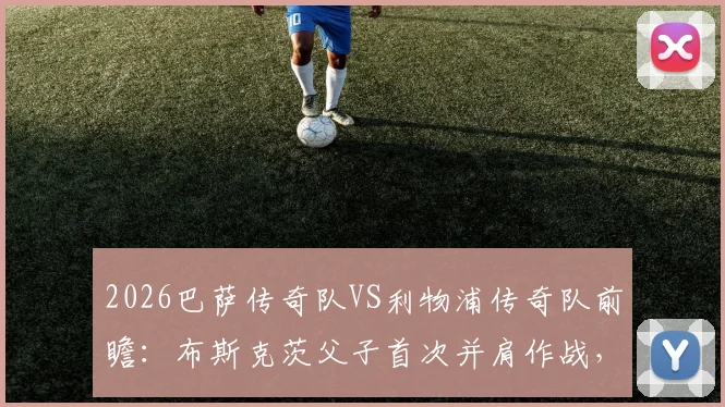 2026巴萨传奇队VS利物浦传奇队前瞻:布斯克茨父子首次并肩作战,完整参赛名单与观赛购票全攻略