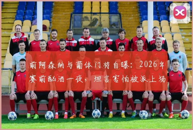 前阿森纳与葡体门将自曝:2026年赛前酗酒一夜,坦言害怕被派上场,职业球员场外管理引深思