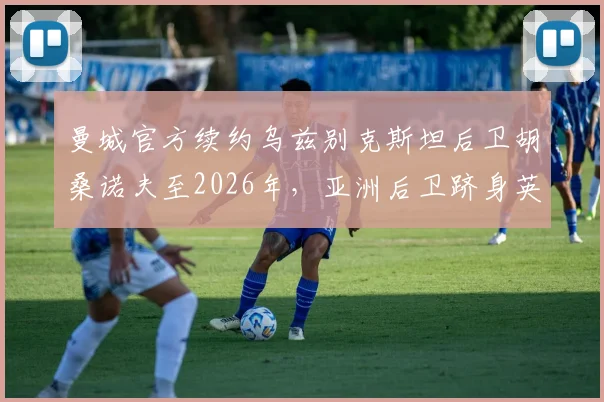 曼城官方续约乌兹别克斯坦后卫胡桑诺夫至2026年，亚洲后卫跻身英超豪门的背后有何深意？