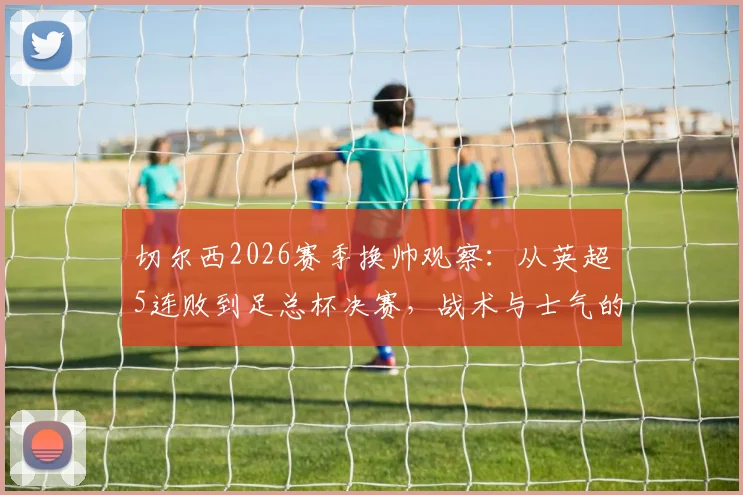 切尔西2026赛季换帅观察:从英超5连败到足总杯决赛,战术与士气的双重逆转