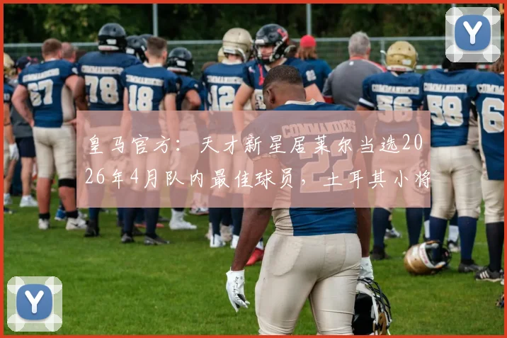 皇马官方：天才新星居莱尔当选2026年4月队内最佳球员，土耳其小将数据表现与评选标准全解析
