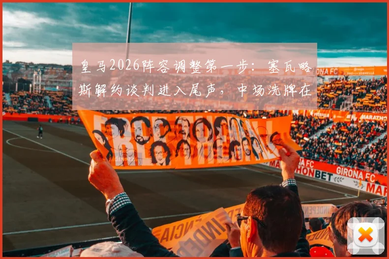 皇马2026阵容调整第一步:塞瓦略斯解约谈判进入尾声,中场洗牌在即