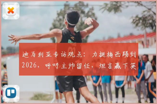 迪马利亚专访观点:力挺梅西踢到2026,呼吁主帅留任,坦言赢下英格兰就是胜利关键