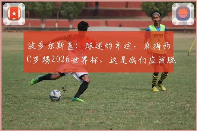 波多尔斯基:球迷的幸运,看梅西C罗踢2026世界杯,这是我们应该脱帽致敬的时代