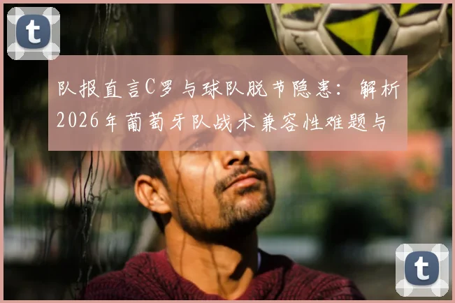 队报直言C罗与球队脱节隐患:解析2026年葡萄牙队战术兼容性难题与未来前景