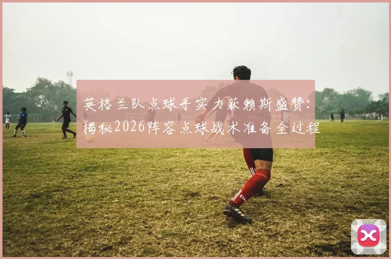 英格兰队点球手实力获赖斯盛赞：揭秘2026阵容点球战术准备全过程，点球手名单与训练方法一览