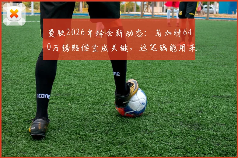 曼联2026年转会新动态:乌加特640万镑赔偿金成关键,这笔钱能用来引进扎卡吗?