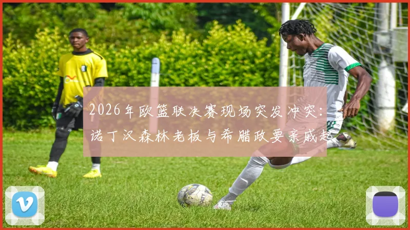 2026年欧篮联决赛现场突发冲突:诺丁汉森林老板与希腊政要亲戚起争执,事件全过程梳理
