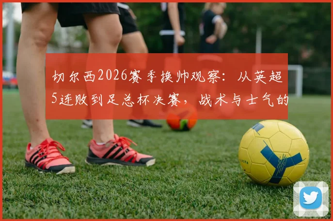 切尔西2026赛季换帅观察：从英超5连败到足总杯决赛，战术与士气的双重逆转