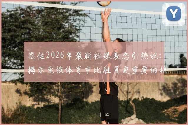 恩佐2026年最新社媒表态引热议：揭示竞技体育中比胜负更重要的核心价值
