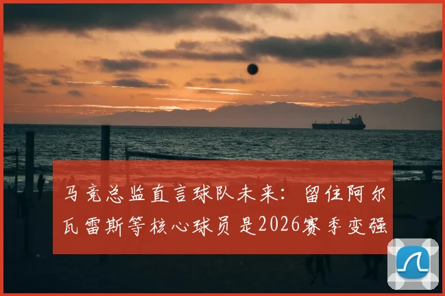 马竞总监直言球队未来:留住阿尔瓦雷斯等核心球员是2026赛季变强关键,解析马竞现有阵容与引援策略