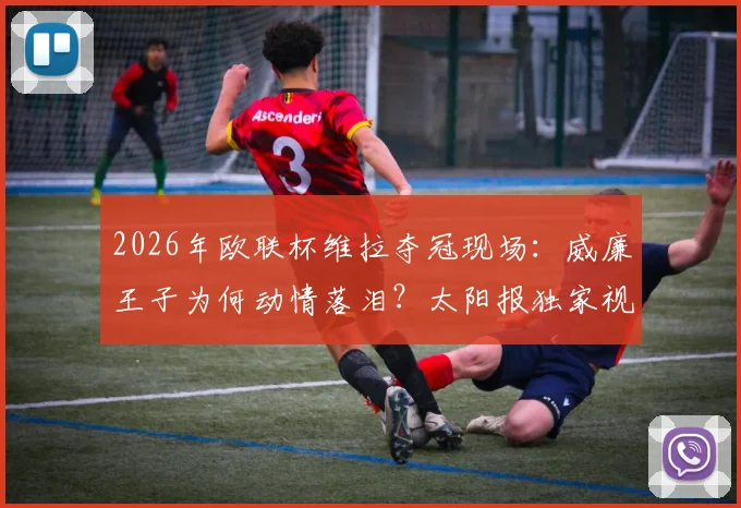 2026年欧联杯维拉夺冠现场：威廉王子为何动情落泪？太阳报独家视角与铁杆球迷的背后故事