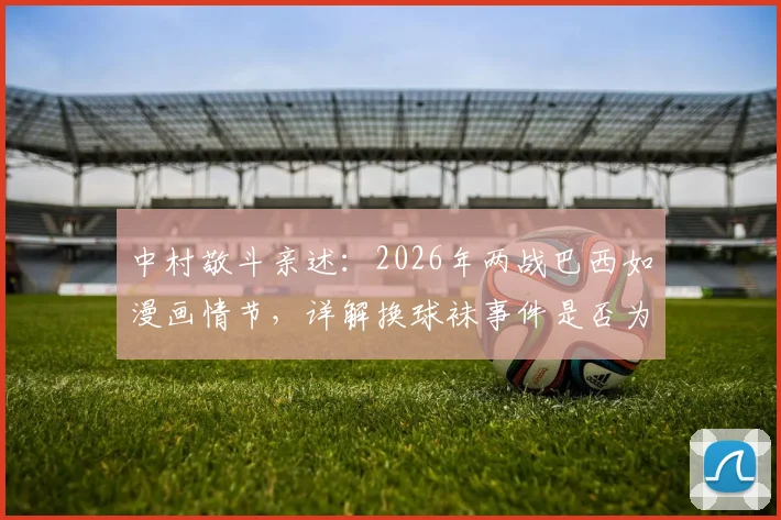 中村敬斗亲述：2026年两战巴西如漫画情节，详解换球袜事件是否为“特殊照顾” _ 附赛后深度采访内容