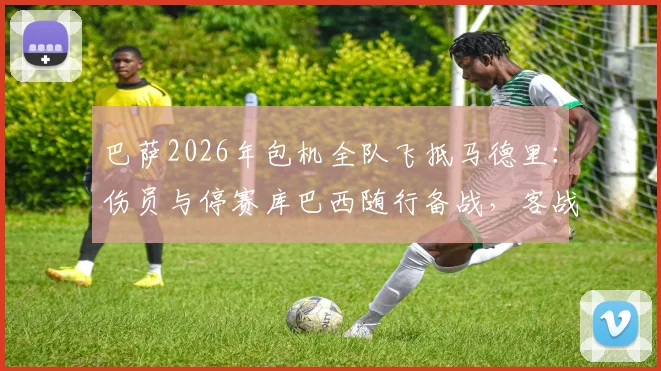 巴萨2026年包机全队飞抵马德里:伤员与停赛库巴西随行备战,客战阵容深度全面解析