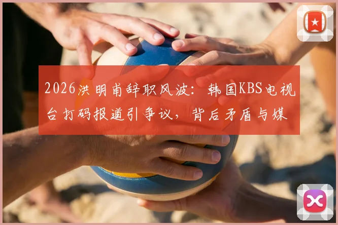 2026洪明甫辞职风波：韩国KBS电视台打码报道引争议，背后矛盾与媒体态度解读
