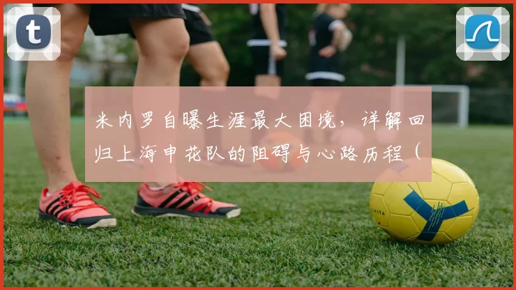 米内罗自曝生涯最大困境，详解回归上海申花队的阻碍与心路历程（2026）