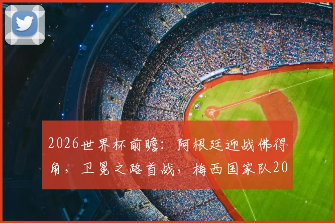 2026世界杯前瞻：阿根廷迎战佛得角，卫冕之路首战，梅西国家队20球里程碑在望？
