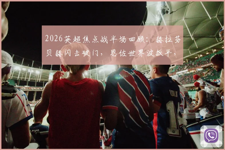 2026英超焦点战半场回顾：赫拉芬贝赫闪击破门，恩佐世界波扳平，利物浦1-1切尔西战术解析与进球视频集锦