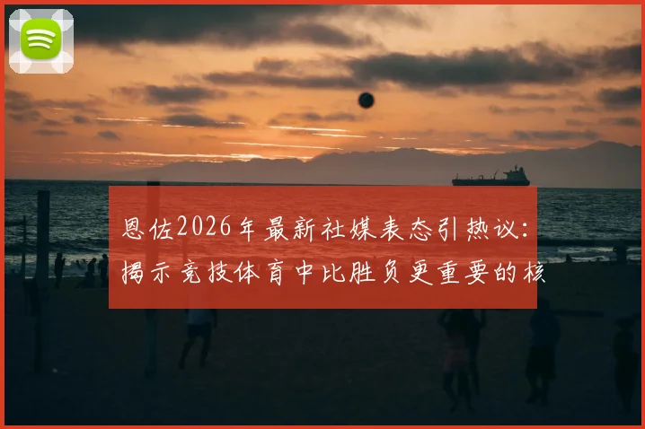 恩佐2026年最新社媒表态引热议:揭示竞技体育中比胜负更重要的核心价值